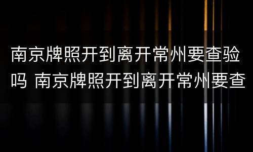 南京牌照开到离开常州要查验吗 南京牌照开到离开常州要查验吗现在