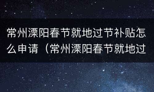 常州溧阳春节就地过节补贴怎么申请（常州溧阳春节就地过节补贴怎么申请领取）