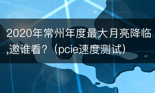 2020年常州年度最大月亮降临,邀谁看?（pcie速度测试）