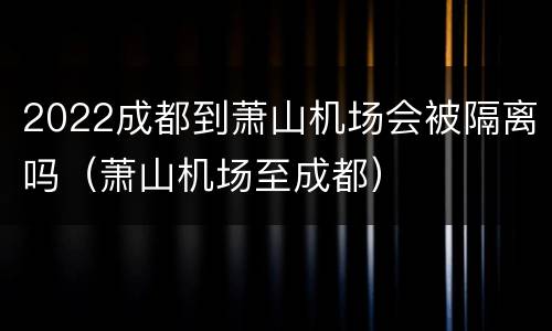 2022成都到萧山机场会被隔离吗（萧山机场至成都）