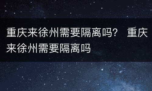 重庆来徐州需要隔离吗？ 重庆来徐州需要隔离吗