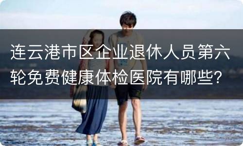 连云港市区企业退休人员第六轮免费健康体检医院有哪些？