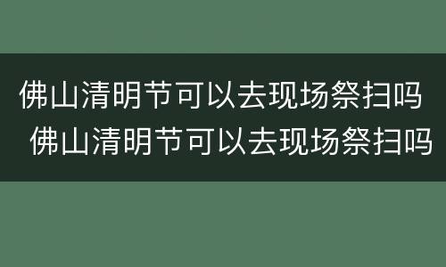 佛山清明节可以去现场祭扫吗 佛山清明节可以去现场祭扫吗现在