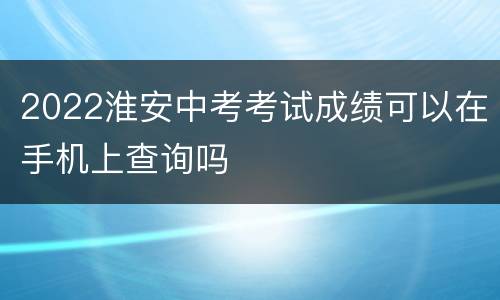 2022淮安中考考试成绩可以在手机上查询吗