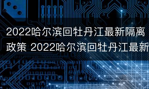 2022哈尔滨回牡丹江最新隔离政策 2022哈尔滨回牡丹江最新隔离政策解读