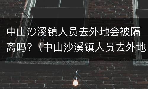 中山沙溪镇人员去外地会被隔离吗?（中山沙溪镇人员去外地会被隔离吗今天）
