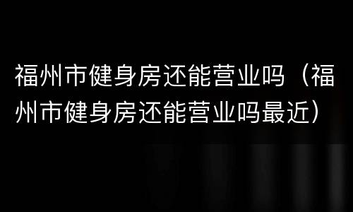 福州市健身房还能营业吗（福州市健身房还能营业吗最近）