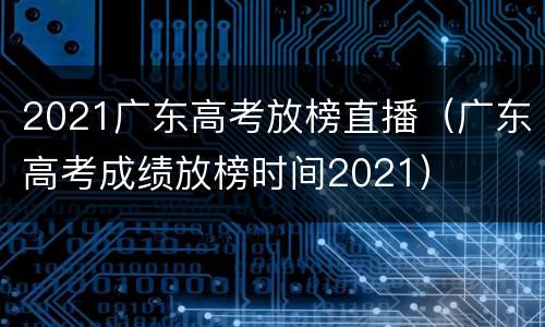 2021广东高考放榜直播(广东高考成绩放榜时间2021)