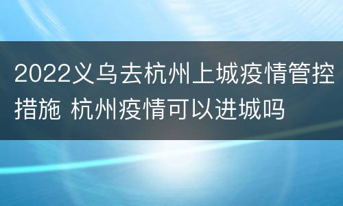 2022义乌去杭州上城疫情管控措施 杭州疫情可以进城吗