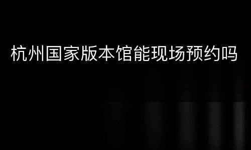 杭州国家版本馆能现场预约吗