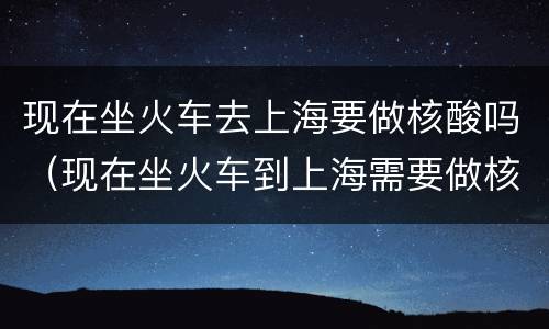 现在坐火车去上海要做核酸吗（现在坐火车到上海需要做核酸检测吗）