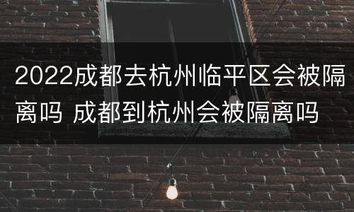 2022成都去杭州临平区会被隔离吗 成都到杭州会被隔离吗