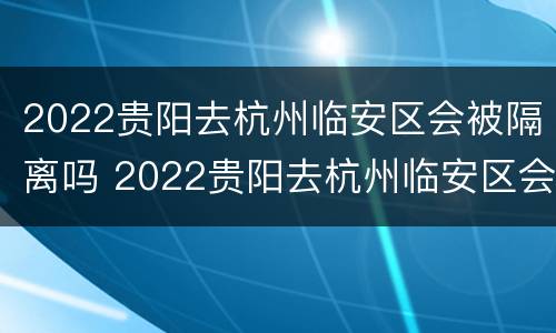 2022贵阳去杭州临安区会被隔离吗 2022贵阳去杭州临安区会被隔离吗今天