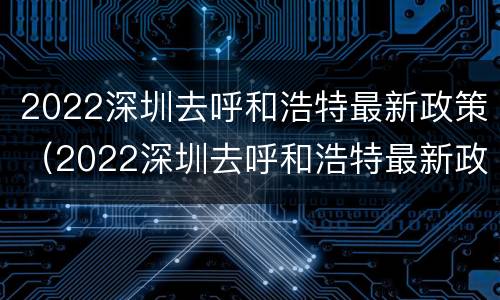 2022深圳去呼和浩特最新政策（2022深圳去呼和浩特最新政策视频）