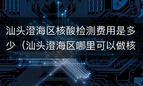 汕头澄海区核酸检测费用是多少（汕头澄海区哪里可以做核酸）