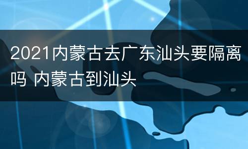 2021内蒙古去广东汕头要隔离吗 内蒙古到汕头