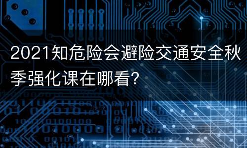 2021知危险会避险交通安全秋季强化课在哪看？