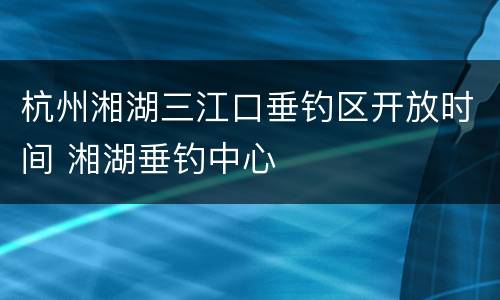 杭州湘湖三江口垂钓区开放时间 湘湖垂钓中心