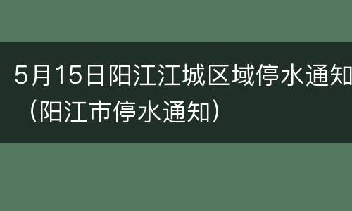 5月15日阳江江城区域停水通知（阳江市停水通知）