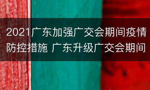 2021广东加强广交会期间疫情防控措施 广东升级广交会期间疫情防控举措