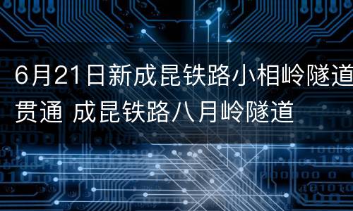 6月21日新成昆铁路小相岭隧道贯通 成昆铁路八月岭隧道