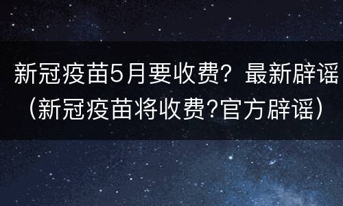 新冠疫苗5月要收费？最新辟谣（新冠疫苗将收费?官方辟谣）