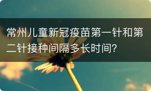 常州儿童新冠疫苗第一针和第二针接种间隔多长时间？