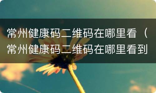 常州健康码二维码在哪里看（常州健康码二维码在哪里看到）