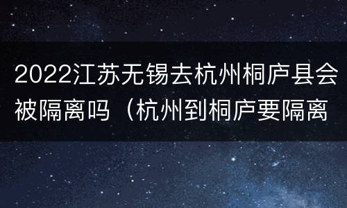 2022江苏无锡去杭州桐庐县会被隔离吗（杭州到桐庐要隔离的吗）