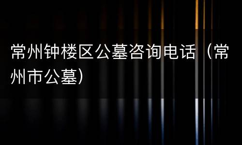 常州钟楼区公墓咨询电话（常州市公墓）