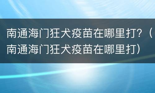 南通海门狂犬疫苗在哪里打?（南通海门狂犬疫苗在哪里打）
