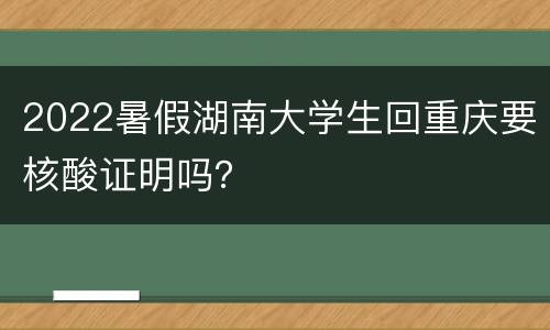 2022暑假湖南大学生回重庆要核酸证明吗？