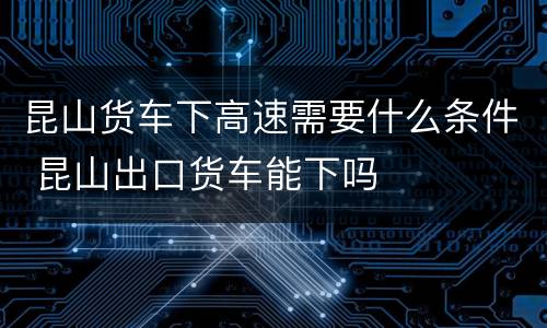 昆山货车下高速需要什么条件 昆山出口货车能下吗