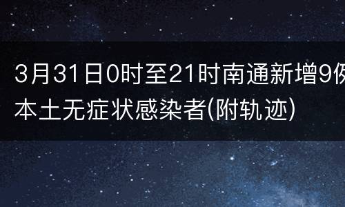 3月31日0时至21时南通新增9例本土无症状感染者(附轨迹)