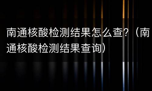 南通核酸检测结果怎么查?（南通核酸检测结果查询）
