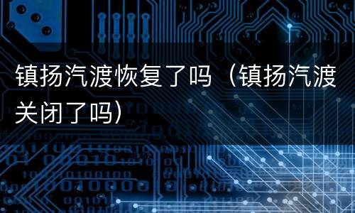 镇扬汽渡恢复了吗（镇扬汽渡关闭了吗）