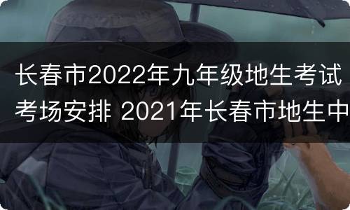 长春市2022年九年级地生考试考场安排 2021年长春市地生中考试题