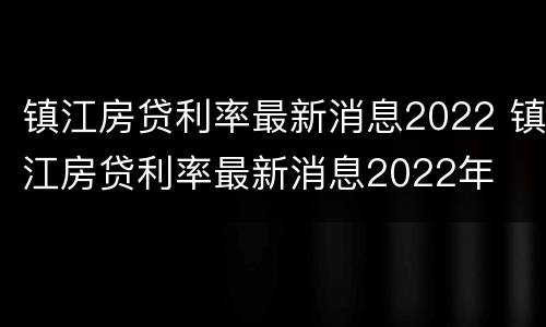 镇江房贷利率最新消息2022 镇江房贷利率最新消息2022年