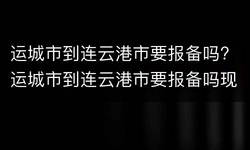 运城市到连云港市要报备吗? 运城市到连云港市要报备吗现在