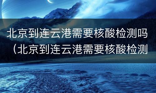 北京到连云港需要核酸检测吗（北京到连云港需要核酸检测吗最新）