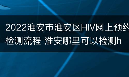 2022淮安市淮安区HIV网上预约检测流程 淮安哪里可以检测hiv