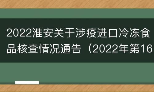 2022淮安关于涉疫进口冷冻食品核查情况通告（2022年第16号）