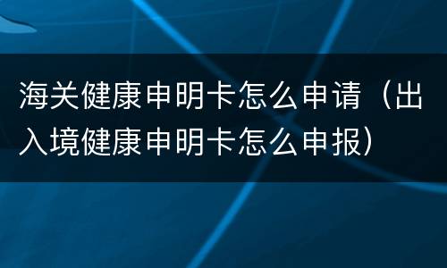海关健康申明卡怎么申请（出入境健康申明卡怎么申报）