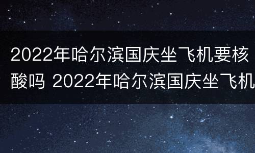 2022年哈尔滨国庆坐飞机要核酸吗 2022年哈尔滨国庆坐飞机要核酸吗