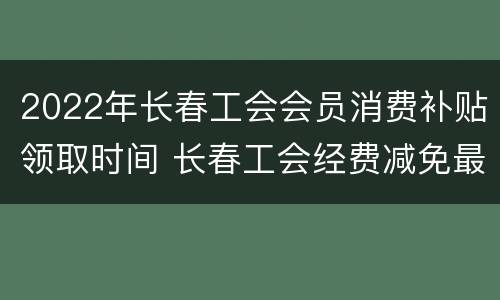 2022年长春工会会员消费补贴领取时间 长春工会经费减免最新政策