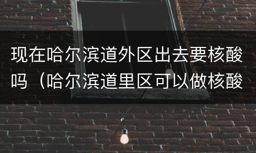 现在哈尔滨道外区出去要核酸吗（哈尔滨道里区可以做核酸）