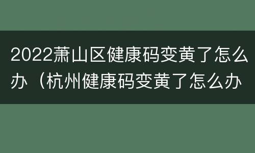 2022萧山区健康码变黄了怎么办（杭州健康码变黄了怎么办）