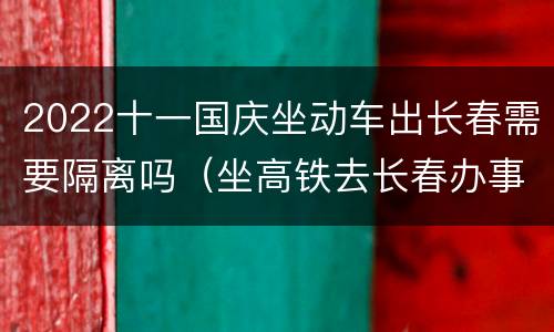 2022十一国庆坐动车出长春需要隔离吗（坐高铁去长春办事情需隔离吗?）