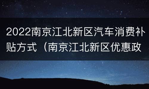 2022南京江北新区汽车消费补贴方式（南京江北新区优惠政策）