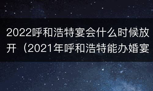 2022呼和浩特宴会什么时候放开（2021年呼和浩特能办婚宴吗）